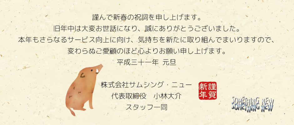 謹んで新春の祝詞を申し上げます。旧年中は大変お世話になり、誠にありがとうございました。本年もさらなるサービス向上に向け、気持ちを新たに取り組んでまいりますので、変わらぬご愛顧のほど心よりお願い申し上げます。平成三十一年　元旦